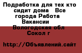 Подработка для тех,кто сидит дома - Все города Работа » Вакансии   . Вологодская обл.,Сокол г.